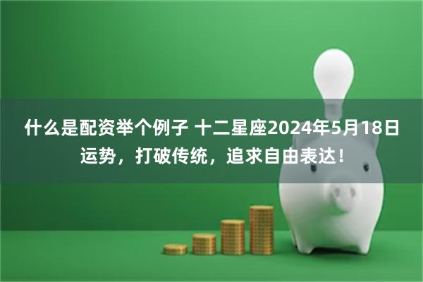 什么是配资举个例子 十二星座2024年5月18日运势，打破传统，追求自由表达！