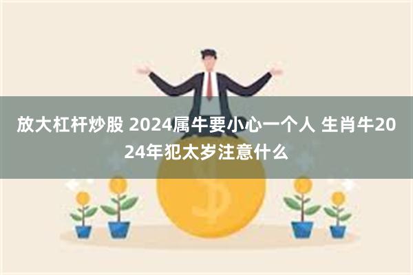 放大杠杆炒股 2024属牛要小心一个人 生肖牛2024年犯太岁注意什么