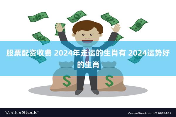 股票配资收费 2024年走运的生肖有 2024运势好的生肖