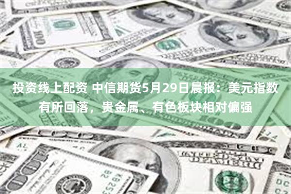 投资线上配资 中信期货5月29日晨报：美元指数有所回落，贵金属、有色板块相对偏强