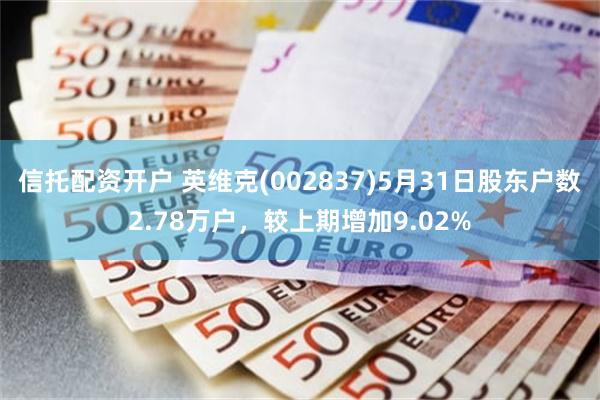 信托配资开户 英维克(002837)5月31日股东户数2.78万户，较上期增加9.02%