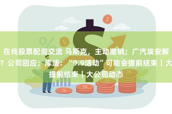 在线股票配资交流 马斯克，主动撤销；广汽埃安解约应届生？公司回应；库迪：“9.9活动”可能会提前结束｜大公司动态