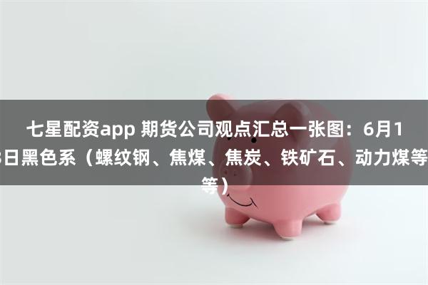 七星配资app 期货公司观点汇总一张图：6月18日黑色系（螺纹钢、焦煤、焦炭、铁矿石、动力煤等）