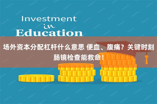 场外资本分配杠杆什么意思 便血、腹痛？关键时刻肠镜检查能救命！