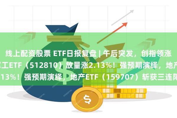 线上配资股票 ETF日报复盘 | 午后突发，创指领涨！中航系起飞，国防军工ETF（512810）放量涨2.13%！强预期演绎，地产ETF（159707）斩获三连阳