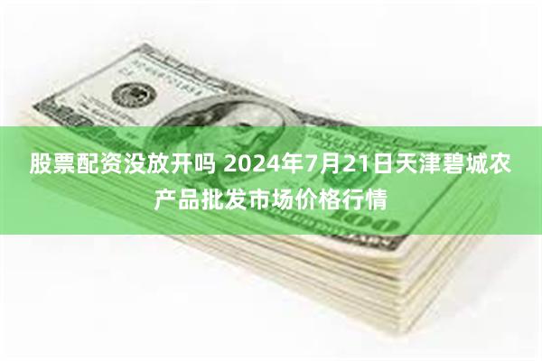 股票配资没放开吗 2024年7月21日天津碧城农产品批发市场价格行情