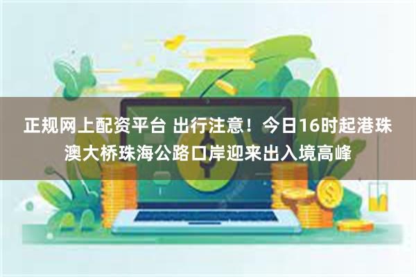 正规网上配资平台 出行注意！今日16时起港珠澳大桥珠海公路口岸迎来出入境高峰