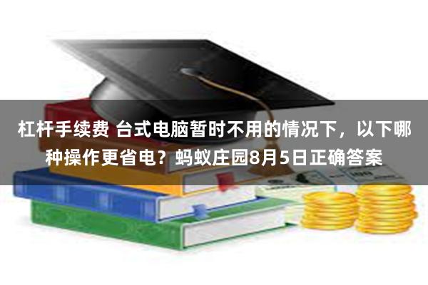 杠杆手续费 台式电脑暂时不用的情况下，以下哪种操作更省电？蚂蚁庄园8月5日正确答案