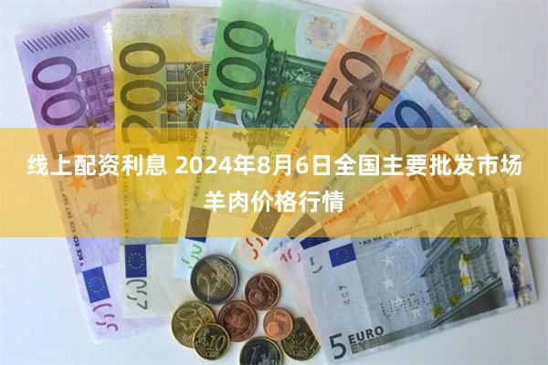 线上配资利息 2024年8月6日全国主要批发市场羊肉价格行情