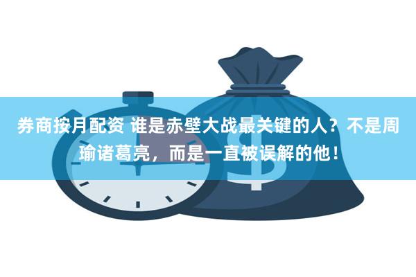 券商按月配资 谁是赤壁大战最关键的人？不是周瑜诸葛亮，而是一直被误解的他！