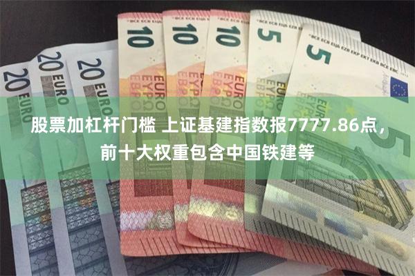 股票加杠杆门槛 上证基建指数报7777.86点，前十大权重包含中国铁建等