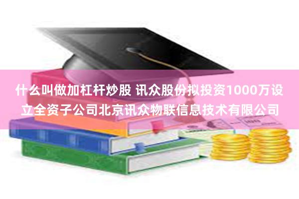 什么叫做加杠杆炒股 讯众股份拟投资1000万设立全资子公司北京讯众物联信息技术有限公司