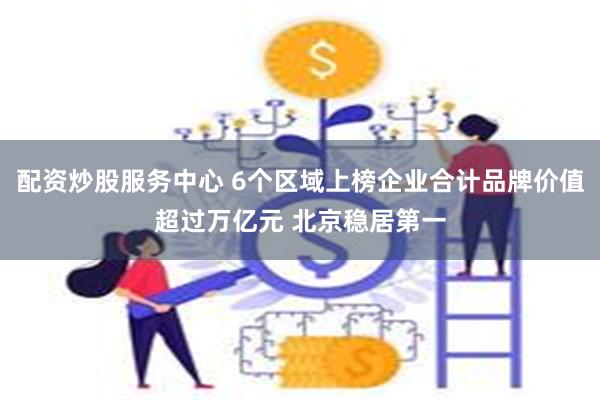 配资炒股服务中心 6个区域上榜企业合计品牌价值超过万亿元 北京稳居第一