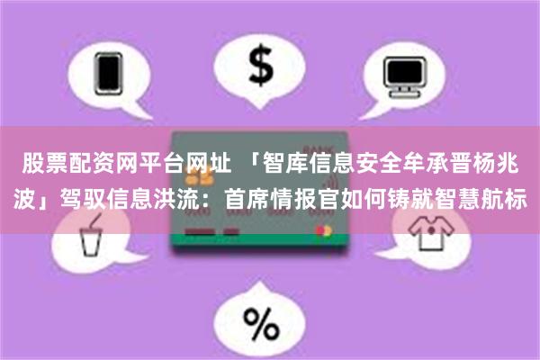 股票配资网平台网址 「智库信息安全牟承晋杨兆波」驾驭信息洪流：首席情报官如何铸就智慧航标