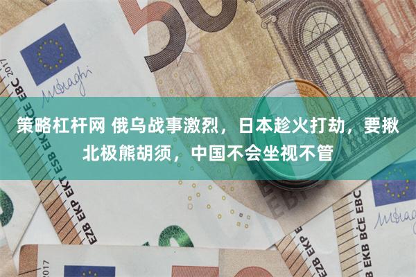 策略杠杆网 俄乌战事激烈，日本趁火打劫，要揪北极熊胡须，中国不会坐视不管