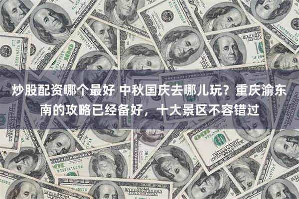 炒股配资哪个最好 中秋国庆去哪儿玩？重庆渝东南的攻略已经备好，十大景区不容错过