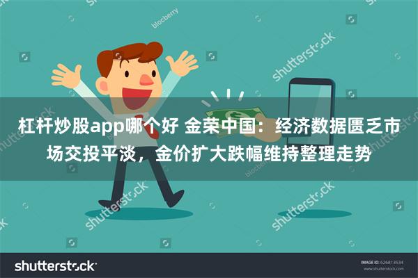 杠杆炒股app哪个好 金荣中国：经济数据匮乏市场交投平淡，金价扩大跌幅维持整理走势