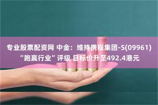 专业股票配资网 中金：维持携程集团-S(09961)“跑赢行业”评级 目标价升至492.4港元