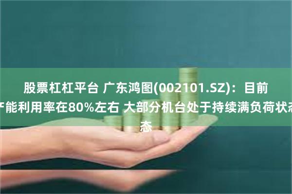 股票杠杠平台 广东鸿图(002101.SZ)：目前产能利用率在80%左右 大部分机台处于持续满负荷状态