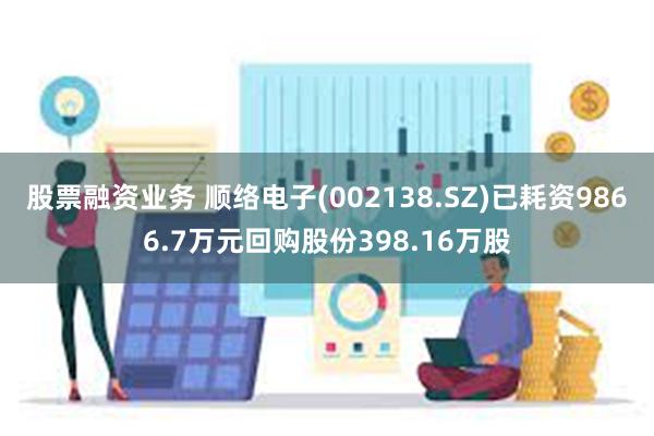 股票融资业务 顺络电子(002138.SZ)已耗资9866.7万元回购股份398.16万股