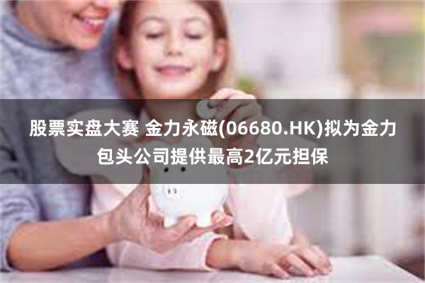 股票实盘大赛 金力永磁(06680.HK)拟为金力包头公司提供最高2亿元担保