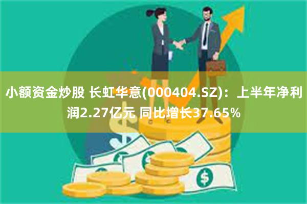 小额资金炒股 长虹华意(000404.SZ)：上半年净利润2.27亿元 同比增长37.65%