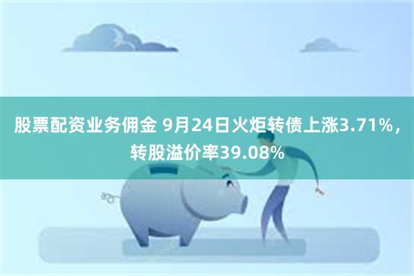 股票配资业务佣金 9月24日火炬转债上涨3.71%，转股溢价率39.08%