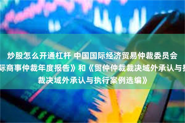 炒股怎么开通杠杆 中国国际经济贸易仲裁委员会发布《中国国际商事仲裁年度报告》和《贸仲仲裁裁决域外承认与执行案例选编》