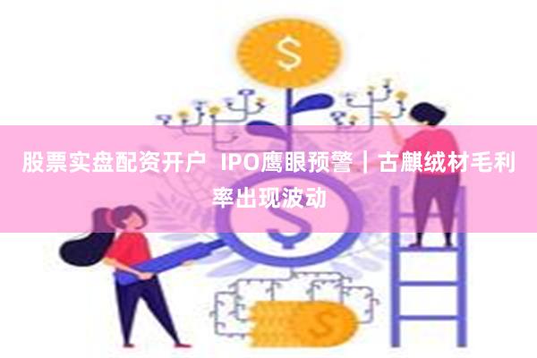 股票实盘配资开户  IPO鹰眼预警｜古麒绒材毛利率出现波动