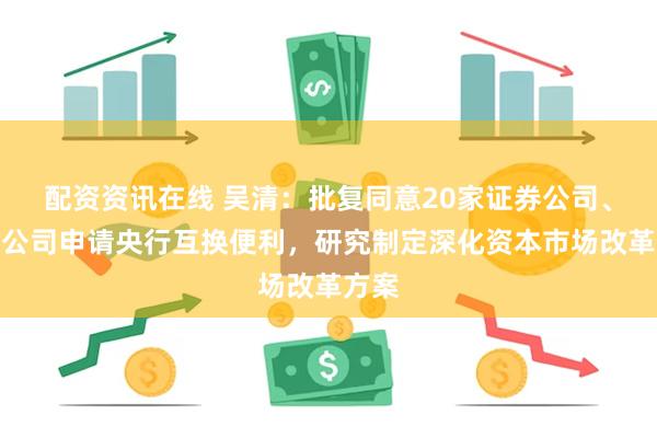 配资资讯在线 吴清：批复同意20家证券公司、基金公司申请央行互换便利，研究制定深化资本市场改革方案