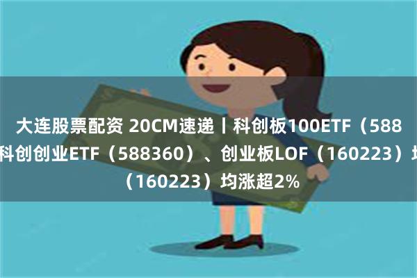 大连股票配资 20CM速递丨科创板100ETF（588120）、科创创业ETF（588360）、创业板LOF（160223）均涨超2%