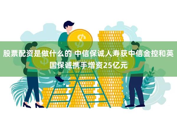 股票配资是做什么的 中信保诚人寿获中信金控和英国保诚携手增资25亿元