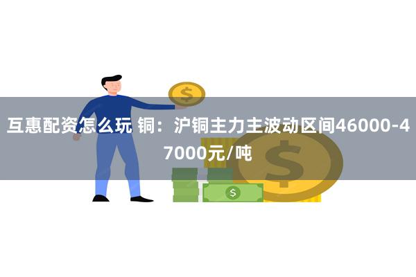 互惠配资怎么玩 铜：沪铜主力主波动区间46000-47000元/吨