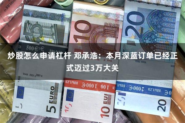 炒股怎么申请杠杆 邓承浩：本月深蓝订单已经正式迈过3万大关