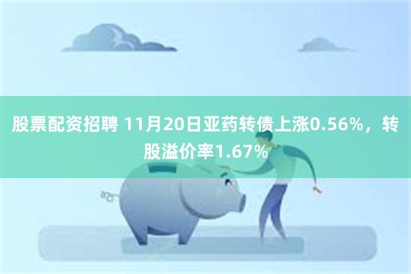 股票配资招聘 11月20日亚药转债上涨0.56%，转股溢价率1.67%