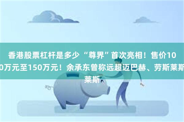 香港股票杠杆是多少 “尊界”首次亮相！售价100万元至150万元！余承东曾称远超迈巴赫、劳斯莱斯