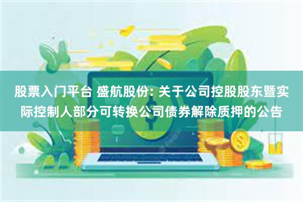 股票入门平台 盛航股份: 关于公司控股股东暨实际控制人部分可转换公司债券解除质押的公告