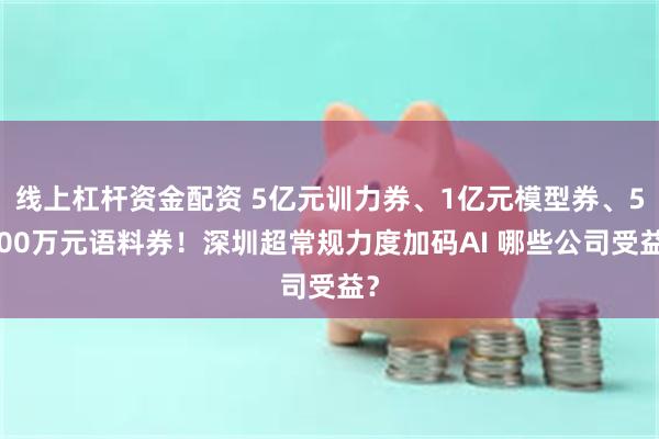 线上杠杆资金配资 5亿元训力券、1亿元模型券、5000万元语料券！深圳超常规力度加码AI 哪些公司受益？