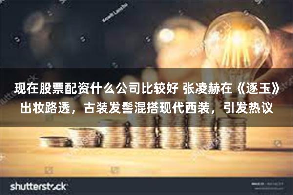 现在股票配资什么公司比较好 张凌赫在《逐玉》出妆路透，古装发髻混搭现代西装，引发热议