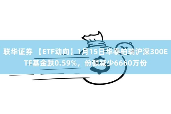 联华证券 【ETF动向】1月15日华泰柏瑞沪深300ETF基金跌0.59%，份额减少6660万份