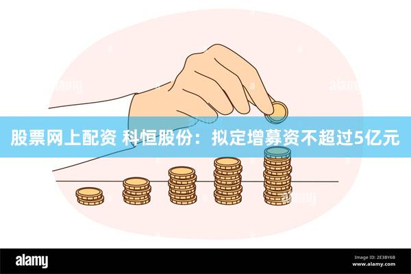 股票网上配资 科恒股份：拟定增募资不超过5亿元