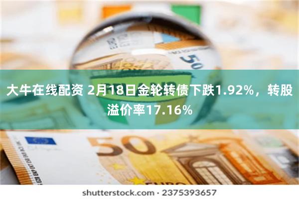 大牛在线配资 2月18日金轮转债下跌1.92%，转股溢价率17.16%