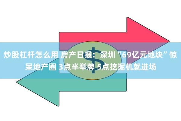 炒股杠杆怎么用 房产日报：深圳“69亿元地块”惊呆地产圈 3点半举牌 5点挖掘机就进场