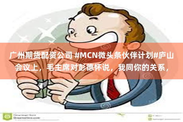 广州期货配资公司 #MCN微头条伙伴计划#庐山会议上，毛主席对彭德怀说，我同你的关系，