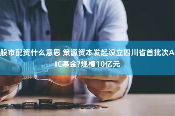 股市配资什么意思 策源资本发起设立四川省首批次AIC基金?规模10亿元