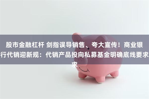 股市金融杠杆 剑指误导销售、夸大宣传！商业银行代销迎新规：代销产品投向私募基金明确底线要求