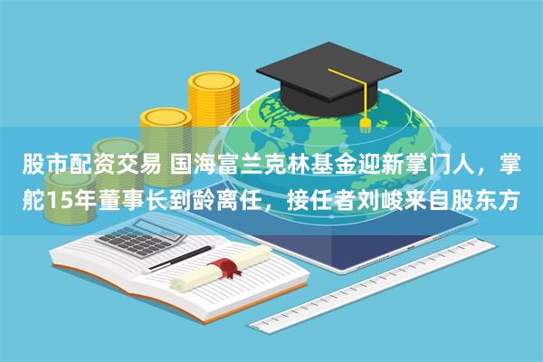 股市配资交易 国海富兰克林基金迎新掌门人，掌舵15年董事长到龄离任，接任者刘峻来自股东方